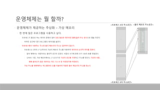 • 운영체제가 제공하는 추상화 – 가상 메모리
• 한 번에 많은 프로그램을 사용하고 싶다.
• 프로세스가 필요로 하는 데이터 중에서 일부 당장 필요한 데이터만 램에 올려 두는 방식으로 램을 아낀다.
• 아껴진 공간에 다른 프로그램의 데이터를 올린다.
• 프로세스에서 사용하는 주소와 물리 메모리의 주소는 일치하지 않는다.
• 프로세스는 0부터 2^32까지의 가상의 메모리 주소를 이용하여 데이터의 논리적 위치를 정한다.
• 앞의 예에서는 서랍이라는 물리적 공간이 있었다. 서랍의 크기에 맞춰 크기 100의 표를 만들었다.
• 32비트 기준, 가상 메모리에서는 2^32크기의 가상의 공간을 가정하고 주소를 만든다. 가상의 서랍…
• 램에 올라오지 않은 데이터는 하드 디스크 등 저장장치에 저장된다.
• 가상 주소를 변환해주는 하드웨어와 OS를 이용하여 적절한 물리 메모리의 주소를 얻는다.
운영체제는 뭘 할까?
<프로세스 A의 주소공간>
… …
<물리 메모리 주소공간>
…
<프로세스 B의 주소공간>
 