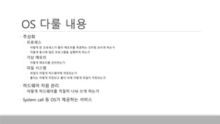 OS 다룰 내용
• 추상화
• 프로세스
• 어떻게 한 프로세스가 물리 메모리를 독점하는 것처럼 보이게 하는가
• 어떻게 동시에 많은 프로그램을 실행하게 하는가
• 가상 메모리
• 어떻게 메모리를 관리하는가
• 파일 시스템
• 파일이 어떻게 하드웨어에 저장되는가
• 폴더는 어떻게 저장되고 폴더 속에 어떻게 파일이 저장되는가
• 하드웨어 자원 관리
• 어떻게 하드웨어를 적절히 나눠 쓰게 하는가
• System call 등 OS가 제공하는 서비스
 