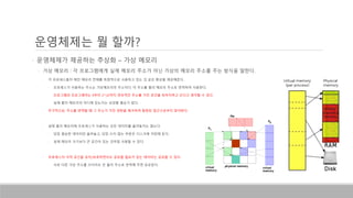 • 운영체제가 제공하는 추상화 – 가상 메모리
• 가상 메모리 : 각 프로그램에게 실제 메모리 주소가 아닌 가상의 메모리 주소를 주는 방식을 말한다.
• 각 프로세스들이 메인 메모리 전체를 독점적으로 사용하고 있는 것 같은 환상을 제공해준다.
• 프로세스가 사용하는 주소는 가상메모리의 주소이다. 이 주소를 물리 메모리 주소로 번역하여 사용한다.
• 프로그램과 프로그래머는 0부터 2^32까지 연속적인 주소를 가진 공간을 독차지하고 쓴다고 생각할 수 있다.
• 실제 물리 메모리의 어디에 있는지는 상관할 필요가 없다.
• 추가적으로, 주소를 번역할 때 그 주소가 가진 권한을 체크하여 잘못된 접근으로부터 방어한다.
• 실제 물리 메모리에 프로세스가 사용하는 모든 데이터를 올려놓지는 않는다.
• 당장 필요한 데이터만 올려놓고, 당장 쓰지 않는 부분은 디스크에 저장해 둔다.
• 실제 메모리 크기보다 큰 공간이 있는 것처럼 사용할 수 있다.
• 프로세스의 사적 공간을 유지/보호하면서도 공유할 필요가 있는 데이터는 공유할 수 있다.
• 서로 다른 가상 주소를 쓰더라도 은 물리 주소로 번역해 주면 공유된다.
운영체제는 뭘 할까?
 