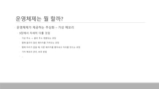 • 운영체제가 제공하는 추상화 – 가상 메모리
• 9장에서 자세히 다룰 것임
• 가상 주소 -> 물리 주소 변환되는 과정
• 램에 올리지 않은 페이지를 가져오는 과정
• 램에 자리가 없을 때, 다른 페이지를 쫓아내고 자리를 만드는 과정
• 기타 메모리 관리, 보호 방법
• …
운영체제는 뭘 할까?
 