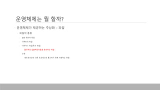 • 운영체제가 제공하는 추상화 – 파일
• 파일의 종류
• 일반 데이터 파일
• 디렉토리 파일
• 디바이스 파일(특수 파일)
• 물리적인 입출력장치들을 참조하는 파일
• 소켓
• 네트워크상의 다른 프로세스와 통신하기 위해 사용하는 파일
운영체제는 뭘 할까?
 