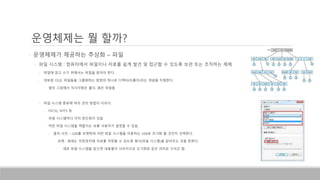 • 운영체제가 제공하는 추상화 – 파일
• 파일 시스템 : 컴퓨터에서 파일이나 자료를 쉽게 발견 및 접근할 수 있도록 보관 또는 조직하는 체제
• 파일에 읽고 쓰기 위해서는 파일을 찾아야 한다.
• 대부분 OS는 파일들을 그룹화하는 방법의 하나로 디렉터리(폴더)라는 개념을 지원한다.
• 옆의 그림에서 직사각형은 폴더, 원은 파일들
• 파일 시스템 종류에 따라 관리 방법이 다르다.
• FAT32, NTFS 등
• 파일 시스템마다 각자 장단점이 있음
• 어떤 파일 시스템을 택할지는 보통 사용자가 결정할 수 있음.
• 옆의 사진 – USB를 포맷하며 어떤 파일 시스템을 이용하는 USB로 초기화 할 것인지 선택한다.
• 포맷 : 원래는 저장장치에 자료를 저장할 수 있도록 형식(파일 시스템)을 잡아주는 것을 뜻한다.
• 새로 파일 시스템을 잡으면 내용물이 사라지므로 초기화와 같은 의미로 쓰이곤 함.
운영체제는 뭘 할까?
 