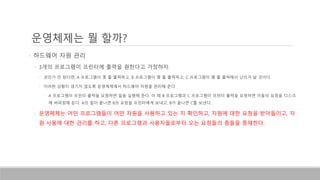 운영체제는 뭘 할까?
• 하드웨어 자원 관리
• 3개의 프로그램이 프린터에 출력을 원한다고 가정하자.
• 관리가 안 된다면, A 프로그램이 몇 줄 출력하고, B 프로그램이 몇 줄 출력하고, C 프로그램이 몇 줄 출력해서 난리가 날 것이다.
• 이러한 상황이 생기지 않도록 운영체제에서 하드웨어 자원을 관리해 준다.
• A 프로그램이 프린터 출력을 요청하면 일을 실행해 준다. 이 때 B 프로그램과 C 프로그램이 프린터 출력을 요청하면 이들의 요청을 디스크
에 버퍼링해 둔다. A의 일이 끝나면 B의 요청을 프린터에게 보내고, B가 끝나면 C를 보낸다.
• 운영체제는 어떤 프로그램들이 어떤 자원을 사용하고 있는 지 확인하고, 자원에 대한 요청을 받아들이고, 자
원 사용에 대한 관리를 하고, 다른 프로그램과 사용자들로부터 오는 요청들의 충돌을 중재한다.
 