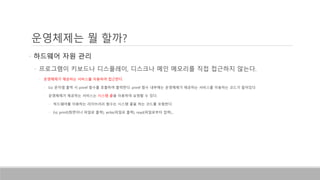 운영체제는 뭘 할까?
• 하드웨어 자원 관리
• 프로그램이 키보드나 디스플레이, 디스크나 메인 메모리를 직접 접근하지 않는다.
• 운영체제가 제공하는 서비스를 이용하여 접근한다.
• Ex) 문자열 출력 시 printf 함수를 호출하여 출력한다. printf 함수 내부에는 운영체제가 제공하는 서비스를 이용하는 코드가 들어있다.
• 운영체제가 제공하는 서비스는 시스템 콜을 이용하여 요청할 수 있다.
• 하드웨어를 이용하는 라이브러리 함수는 시스템 콜을 하는 코드를 포함한다.
• Ex) printf(화면이나 파일로 출력), write(파일로 출력), read(파일로부터 입력)…
 