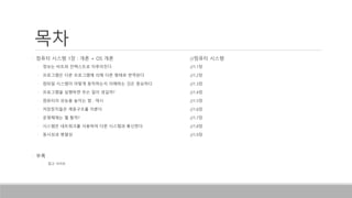 목차
• 컴퓨터 시스템 1장 : 개론 + OS 개론 //컴퓨터 시스템
• 정보는 비트와 컨텍스트로 이루어진다 //1.1장
• 프로그램은 다른 프로그램에 의해 다른 형태로 번역된다 //1.2장
• 컴파일 시스템이 어떻게 동작하는지 이해하는 것은 중요하다 //1.3장
• 프로그램을 실행하면 무슨 일이 생길까? //1.4장
• 컴퓨터의 성능을 높이는 법 : 캐시 //1.5장
• 저장장치들은 계층구조를 이룬다 //1.6장
• 운영체제는 뭘 할까? //1.7장
• 시스템은 네트워크를 사용하여 다른 시스템과 통신한다 //1.8장
• 동시성과 병렬성 //1.9장
• 부록
• 참고 사이트
 