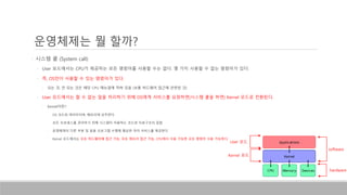 • 시스템 콜 (System call)
• User 모드에서는 CPU가 제공하는 모든 명령어를 사용할 수는 없다. 몇 가지 사용할 수 없는 명령어가 있다.
• 즉, OS만이 사용할 수 있는 명령어가 있다.
• 되는 것, 안 되는 것은 해당 CPU 매뉴얼에 적혀 있음 (보통 하드웨어 접근에 관련된 것)
• User 모드에서는 할 수 없는 일을 처리하기 위해 OS에게 서비스를 요청하면(시스템 콜을 하면) Kernel 모드로 전환된다.
• Kernel이란?
• OS 코드와 데이터이며, 메모리에 상주한다.
• 모든 프로세스를 관리하기 위해 시스템이 이용하는 코드와 자료구조의 집합
• 운영체제의 다른 부분 및 응용 프로그램 수행에 필요한 여러 서비스를 제공한다
• Kernel 모드에서는 모든 하드웨어에 접근 가능, 모든 메모리 접근 가능, CPU에서 사용 가능한 모든 명령어 사용 가능하다.
운영체제는 뭘 할까?
software
hardware
User 모드
Kernel 모드
 