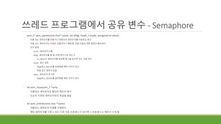 쓰레드 프로그램에서 공유 변수 - Semaphore
◦ sem_t* sem_open(const char* name, int oflag, mode_t mode, unsigned int value)
◦ 이름 있는 세마포어를 만들거나 만들어진 세마포어를 이용하는 함수
◦ 이름 있는 세마포어는 파일로 만들어지기 때문에, 파일 이름과 권한 설정이 필요하다.
◦ 인자 설명
◦ name : 세마포어 이름
◦ oflag : 세마포어를 열 때, 어떤 방식으로 여는가
◦ O_CREAT는 세마포어를 생성할 때, 0을 넣으면 있는 것을 연다.
◦ mode : 접근 권한
◦ oflag에 O_CREATE를 설정했을 때만 의미가 있다.
◦ 파일 접근 권한과 같음
◦ value : 세마포어 초기화
◦ oflag에 O_CREATE를 설정했을 때만 의미가 있다.
◦ int sem_close(sem_t *sem)
◦ 이름있는 세마포어의 할당된 메모리 제거
◦ 단순히 지정된 세마포어와의 연결을 끊음
◦ int sem_unlink(const char *name)
◦ 이름있는 세마포어 자체를 삭제한다.
◦ 해당 세마포어를 다루고 있는 다른 다른 프로세스가 있다면 그 프로세스는 에러가 나게 됨
 