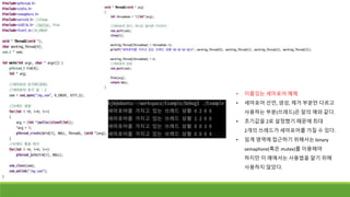 • 이름있는 세마포어 예제
• 세마포어 선언, 생성, 제거 부분만 다르고
사용하는 부분(쓰레드)은 앞의 예와 같다.
• 초기값을 2로 설정했기 때문에 최대
2개의 쓰레드가 세마포어를 가질 수 있다.
• 임계 영역에 접근하기 위해서는 binary
semaphore(혹은 mutex)를 이용해야
하지만 이 예에서는 사용법을 알기 위해
사용하지 않았다.
 