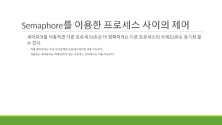 Semaphore를 이용한 프로세스 사이의 제어
◦ 세마포어를 이용하면 다른 프로세스(조금 더 정확하게는 다른 프로세스의 쓰레드)와도 동기화 할
수 있다.
◦ 익명 세마포어는 부모 자식관계의 프로세스에서만 이용 가능하다.
◦ 이름있는 세마포어는 아예 관련이 없는 프로세스 사이에서도 이용 가능하다.
 