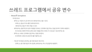 쓰레드 프로그램에서 공유 변수
◦ Mutex와 Semaphore
◦ 차이점 비교
◦ 뮤텍스는 카운트가 1인 바이너리 세마포어라고 볼 수 있다.
◦ 뮤텍스는 열쇠가 하나뿐인 세마포어이다.
◦ 세마포어는 열쇠가 여러 개일 수 있다.
◦ 세마포어는 일반적으로 공유 자원을 프로세스 단위에서 접근하는 것을 관리하기 위해 사용한다.
◦ 한 프로세스에게 주어진 N개의 공유 자원을 여러 쓰레드가 나눠 쓸 수 있도록 하는 등
◦ 뮤텍스는 쓰레드 단위에서 접근하는 것을 관리한다.
◦ 한 번에 한 쓰레드만 공유 변수를 이용하는 등
◦ 가장 큰 차이점은 관리하는 동기화 대상의 개수이다.
◦ 뮤텍스는 동기화 대상이 하나일 때, 세마포어는 하나 이상일 때 사용한다.
 