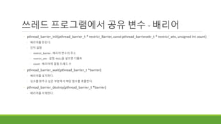 쓰레드 프로그램에서 공유 변수 - 배리어
◦ pthread_barrier_init(pthread_barrier_t * restrict_Barrier, const pthread_barrierattr_t * restrict_attr, unsigned int count)
◦ 배리어를 만든다.
◦ 인자 설명
◦ restrict_Barrier : 배리어 변수의 주소
◦ restrict_attr : 설정. NULL을 넣으면 디폴트
◦ count : 배리어에 걸릴 쓰레드 수
◦ pthread_barrier_wait(pthread_barrier_t *barrier)
◦ 배리어를 설치한다.
◦ 싱크를 맞추고 싶은 부분에서 해당 함수를 호출한다.
◦ pthread_barrier_destroy(pthread_barrier_t *barrier)
◦ 배리어를 삭제한다.
 