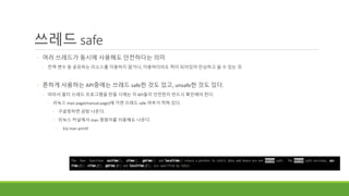 쓰레드 safe
◦ 여러 쓰레드가 동시에 사용해도 안전하다는 의미
◦ 전역 변수 등 공유하는 리소스를 이용하지 않거나, 이용하더라도 락이 되어있어 안심하고 쓸 수 있는 것
◦ 흔하게 사용하는 API중에는 쓰레드 safe한 것도 있고, unsafe한 것도 있다.
◦ 따라서 멀티 쓰레드 프로그램을 만들 시에는 각 API들이 안전한지 반드시 확인해야 한다.
◦ 리눅스 man page(manual page)에 가면 쓰레드 safe 여부가 적혀 있다.
◦ 구글링하면 금방 나온다.
◦ 리눅스 커널에서 man 명령어를 이용해도 나온다.
◦ Ex) man printf
 