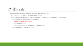 쓰레드 safe
◦ Thread safe 함수 중에서도 Reentrant 함수라는 특별한 종류가 있다.
◦ Thread safe 함수는 lock을 걸어(mutex 등) 제어하는 경우도 포함된다.
◦ Reentrant(재진입 가능한) 함수는 Thread safe 함수에 속하지만 Thread safe함수는 Reentrant 함수에 반드시 속하지는 않는다.
◦ Reentrant 함수는 어떤 경우에도 같은 결과를 내는 함수이다.
◦ 전역변수, static 변수를 이용하지 않는다.
◦ lock을 필요로 하지 않는다.
◦ Reentrant 함수이려면 lock을 필요로 하지 않도록 짜여 있어야 한다.
◦ Reentrant한 함수는 보통 이름 뒤에 _r을 붙인다.
 