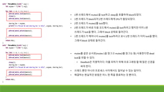 • 1번 쓰레드에서 mutex1을 lock하고 sleep을 호출하여 block되었다.
• 1번 쓰레드가 block되어 2번 쓰레드에게 CPU가 할당되었다.
• 2번 쓰레드가 mutex2를 lock했다.
• 2번 쓰레드가 바로 다음 코드에서 mutex1을 lock하려고 했지만 이미 1번
쓰레드가 lock을 했다. 그래서 block 상태로 들어간다.
• 1번 쓰레드가 깨어나서 mutex2를 lock하려고 보니 2번 쓰레드가 이미 lock을 했다.
그래서 block 상태로 들어간다.
• mutex를 같은 순서로(mutex 1을 잠그고 mutex2를 잠그는 등) 사용한다면 dead
lock을 피할 수 있다.
• Deadlock은 치명적이다. 이를 피하기 위해 프로그래밍 할 때 많은 신경을
써야 한다.
• 쓰레드 뿐만 아니라 프로세스 사이에서도 일어날 수 있는 일이다.
• 해결하는 현실적인 방법은 어느 한 쪽을 종료하는 것 뿐이다.
 