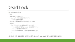 Dead Lock
◦ 어떻게 대처하는가?
◦ 무시
◦ dead lock을 찾고, 회복시키기
◦ dead lock이 발생하기 전 상태로 돌아간다.
◦ 저장된 상태를 이용한다.
◦ 리소스를 잘 할당해서 dead lock이 일어나지 않도록 하기
◦ 예방하기
◦ 위의 4가지 조건이 전부 충족되는 일이 없도록 하기
◦ 다른 프로세스가 이용하는 리소스를 빼앗을 수 있게 한다.
◦ 리소스가 없으면 기다리지 않는다.
◦ 리소스에 순서를 매겨서, 순서대로만 요청 가능하게 한다.
◦ ...
◦ 예방하기 위한 알고리즘이 있지만, 보통은 그냥 OS가 dead lock에 걸린 프로그램을 종료한다.
 