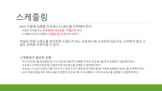 스케줄링
◦ OS는 다음에 실행할 프로세스/스레드를 선택해야 한다.
◦ 이같은 선택을 하는 운영체제의 일부분을 스케줄러라 한다.
◦ 스케줄러의 알고리즘을 스케줄링 알고리즘이라 부른다.
◦ 커널이 직접 스레드를 관리하면 스레드가 어느 프로세스에 소속되어 있는지는 고려하지 않고 스
레드 단위로 이루어질 수 있다.
◦ 스케줄링이 필요한 상황
◦ 자식 프로세스를 생성했을 때, 자식 프로세스를 먼저 실행할 지 부모 프로세스를 먼저 실행할 지 결정해야 한다.
◦ 프로세스가 종료되었을 때, 다음에 어떤 프로세스를 실행할 지 결정해야 한다.
◦ 프로세스가 I/O가 완료되기를 기다리거나 다른 무언가 때문에 대기해야 할 때, 다음에 실행할 프로세스를 선택해야 한다.
◦ I/O가 완료되었을 경우, 해당 I/O를 신청했던 프로세스를 다시 실행할 지 다른 프로세스를 실행할 지 결정해야 한다.
 