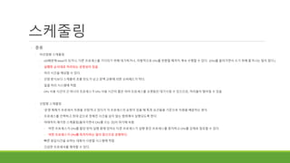 스케줄링
◦ 종류
◦ 비선점형 스케줄링
◦ I/O때문에 block이 되거나, 다른 프로세스를 기다리기 위해 대기하거나, 자발적으로 CPU를 반환할 때까지 계속 수행할 수 있다. (CPU를 돌아가면서 쓰기 위해 쫓겨나는 일이 없다.)
◦ 실행한 순서대로 처리되는 공정성이 있음
◦ 처리 시간을 예상할 수 있다.
◦ 선점 방식보다 스케줄러 호출 빈도가 낮고 문맥 교환에 의한 오버헤드가 적다.
◦ 일괄 처리 시스템에 적합
◦ CPU 사용 시간이 긴 하나의 프로세스가 CPU 사용 시간이 짧은 여러 프로세스를 오랫동안 대기시킬 수 있으므로, 처리율이 떨어질 수 있음
◦ 선점형 스케줄링
◦ '운영 체제가 프로세서 자원을 선점'하고 있다가 각 프로세스의 요청이 있을 때 특정 요건들을 기준으로 자원을 배분하는 방식
◦ 프로세스를 선택하고 최대 값으로 정해진 시간을 넘지 않는 범위에서 실행되도록 한다.
◦ 여태까지 얘기한 스케줄링(돌아가면서 CPU를 쓰는 것)이 여기에 속함
◦ 어떤 프로세스가 CPU를 할당 받아 실행 중에 있어도 다른 프로세스가 실행 중인 프로세스를 중지하고 CPU를 강제로 점유할 수 있다.
◦ 어떤 프로세스가 CPU를 독차지하는 일이 없으므로 공평하다.
◦ 빠른 응답시간을 요하는 대화식 시분할 시스템에 적합
◦ 긴급한 프로세서를 제어할 수 있다.
 