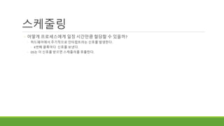 스케줄링
◦ 어떻게 프로세스에게 일정 시간만큼 할당할 수 있을까?
◦ 하드웨어에서 주기적으로 인터럽트라는 신호를 발생한다.
◦ K번째 클록마다 신호를 보낸다.
◦ OS는 이 신호를 받으면 스케줄러를 호출한다.
 