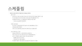 스케줄링
◦ 컴퓨터의 용도에 따라 적합한 알고리즘을 선택한다
◦ 배치 시스템
◦ 급여, 재고, 미수 계좌, 지급 계좌, 이자 계산, 청구 처리 등 정기적인 작업을 수행하는 시스템
◦ 큰 규모의 일을 정기적으로 하므로 많은 프로세스를 동시에 실행할 필요가 적다.
◦ 비선점형 알고리즘 또는 긴 주기를 제공하는 선점형 알고리즘이 적절
◦ Context switching을 줄여 성능을 향상
◦ 대화식 사용자 환경
◦ 한 프로세스가 CPU를 독점하여 다른 사용자의 서비스를 방해해서는 안 된다.
◦ 선점형 알고리즘이 적합하다.
◦ 서버는 다수의 사용자에게 신속하게 서비스해야 하므로 이 유형에 속한다.
◦ 실시간 제약이 있는 시스템
◦ 바로바로 반응해야 하는 시스템(자동차에 있는 컴퓨터 등)
◦ 마감 시간(dead line)이 있다. 특정 일은 마감 시간 내에 완료해야 한다.
◦ 실시간 시스템에서는 보통 한 프로세스가 하는 일이 많지 않다.
◦ 빨리빨리 끝내고 바로 대기한다.
◦ 당장 필요한 프로그램만 실행한다.
◦ 비선점형이 적합하다. (많은 멀티태스킹이 필요로 하는 환경이 아니기 때문)
 