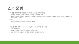 스케줄링
◦ 비 선점 최단 작업 우선(Shortest Job First) 알고리즘 (SJF)
◦ 대기하는 프로세스 중 가장 시간이 적게 걸리는 프로세스를 선택
◦ 매일 비슷한 일을 하는 시스템에서는 프로그램을 실행하고 마치는 데 걸리는 시간을 예측할 수 있다. 그런 시스템에서 사용
할 수 있는 알고리즘이다.
◦ 단점
◦ 오래 걸리는 프로세스는 계속 기다리기만 해야 함
◦ 최단 잔여시간(Shortest Remaining Time Next) 우선 알고리즘
◦ SJF의 선점형 버전
◦ 프로세스의 남은 실행 시간이 가장 짧은 작업을 선택
◦ SJF와 마찬가지로 작업의 실행 시간을 미리 알고있는 환경에서 가능
 