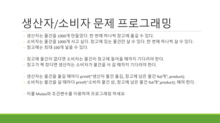 생산자/소비자 문제 프로그래밍
◦ 생산자는 물건을 1000개 만들었다. 한 번에 하나씩 창고에 옮길 수 있다.
◦ 소비자는 물건을 1000개 사고 싶다. 창고에 있는 물건만 살 수 있다. 한 번에 하나씩 살 수 있다.
◦ 창고에는 최대 100개 넣을 수 있다.
◦ 창고에 물건이 없다면 소비자는 물건이 창고에 들어올 때까지 기다려야 한다.
◦ 창고가 꽉 찼다면 생산자는 소비자가 물건을 사 갈 때까지 기다려야 한다.
◦ 생산자는 물건을 옮길 때마다 printf(“생산자 물건 옮김, 창고에 남은 물건 %d개”, product);
◦ 소비자는 물건을 살 때마다 printf(“소비자 물건 삼, 창고에 남은 물건 %d개”,product); 해야 한다.
◦ 이를 Mutex와 조건변수를 이용하여 프로그래밍 하세요
 