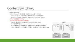 Context Switching
◦ Context switching
◦ 실행중인 process에 대한 정보를 백업, 다른 process를 복원하는 것
◦ A 프로세스가 ready상태로 바뀔 때 메모리에 A의 데이터를 저장한다.
◦ B 프로세스가 running 상태로 바뀔 때, B가 백업해 둔 데이터를 복원한다.
◦ 레지스터에 한정된 것은 아님
◦ Context switching은 비싸다. (오래 걸림)
◦ 메모리 ~ 레지스터 사이의 데이터 이동도 I/O이다. I/O는 비싸다.
◦ 최소한으로 하고싶음
◦ 하지만 동시에 다수의 프로세스를 실행하고 싶다면 골고루 실행해야 한다
◦ ->최소 비용으로 적당한 기회를 나눠 가질 수 있도록 하는 것이 스케줄링의 issue
 