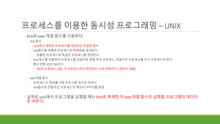 프로세스를 이용한 동시성 프로그래밍 – UNIX
◦ fork와 exec 계열 함수를 이용한다.
◦ fork 함수
◦ Unix에서 새로운 프로세스를 생성하는 유일한 함수
◦ fork함수를 호출한 프로세스의 복제본을 생성한다
◦ 호출한 프로세스와 똑같은 프로세스를 생성한다.
◦ fork 함수를 호출하여 프로세스를 만들어준 쪽을 부모 프로세스, 만들어진 프로세스를 자식 프로세스라 한다.
◦ 함수 반환 값은 PID이다.
◦ PID란 프로세스 id로, 각 프로세스마다 부여되는 고유 번호이다. (겹치지 않음)
◦ exec계열 함수
◦ 프로세스의 정보를 다른 프로그램 것으로 바꾼다.
◦ fork함수로 만들어진 프로세스의 메모리 이미지를 변경
◦ 실제로 unix에서 프로그램을 실행할 때는 fork로 복제한 뒤 exec계열 함수로 실행할 프로그램의 데이터
로 바꾼다.
 