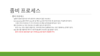 좀비 프로세스
◦ 좀비 프로세스
◦ 실행이 종료되었지만 아직 완전히 삭제되지 않은 프로세스
◦ Exit status(main함수에서 return한 값 혹은 exit 함수에 인자로 준 값)와 PID는 커널에 유지된다.
◦ 그래서 부모 프로세스가 자식 프로세스의 종료 상태 등을 알아낼 수 있다.
◦ 좀비 프로세스는 부모 프로세스의 실행이 끝나야 없어진다.
◦ 잠깐 쓰는 프로그램은 괜찮지만, 서버처럼 계속 실행해야 하는 프로그램에서는 문제가 된다.
◦ Wait 함수를 호출하면 찌꺼기 데이터들(좀비 프로세스)을 없앨 수 있다.
◦ 좀비 프로세스를 만들지 않기 위해 Wait 함수를 꼭 호출해 주자.
 