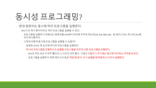 동시성 프로그래밍?
◦ 현대 컴퓨터는 동시에 여러 프로그램을 실행한다.
◦ CPU가 단 하나 뿐이더라도 여러 프로그램을 실행할 수 있다.
◦ 프로그램을 실행하기 위해서는 명령어를 CPU에서 처리해 주어야 하는데 EIP, ESP, EBP, EAX… 등 레지스터는 하나의 CPU에
각각 하나뿐이다.
◦ 그런데 어떻게 동시에 프로그램을 실행할 수 있을까?
◦ 실제로 CPU는 한 순간에 하나의 프로그램을 실행한다.
◦ 하나의 프로그램을 진행하다가 실행할 프로그램을 바꾸어 다른 프로그램을 진행한다.
◦ CPU의 처리 속도가 아주 빨라서 그 시간이 아주 짧다. 그래서 사람이 느끼기에는 동시에 처리하는 것처럼 보인다.
◦ 프로그램을 실행하기 위한 레지스터 등은 백업 해 둔다. 다시 실행할 때 복원하고 이어서 실행한다.
 