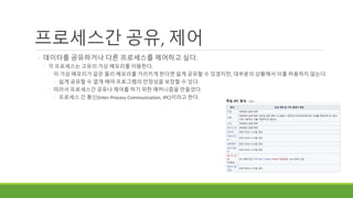 프로세스간 공유, 제어
◦ 데이터를 공유하거나 다른 프로세스를 제어하고 싶다.
◦ 각 프로세스는 고유의 가상 메모리를 이용한다.
◦ 이 가상 메모리가 같은 물리 메모리를 가리키게 한다면 쉽게 공유할 수 있겠지만, 대부분의 상황에서 이를 허용하지 않는다.
◦ 쉽게 공유할 수 없게 해야 프로그램의 안정성을 보장할 수 있다.
◦ 따라서 프로세스간 공유나 제어를 하기 위한 매커니즘을 만들었다.
◦ 프로세스 간 통신(Inter-Process Communication, IPC)이라고 한다.
 