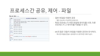 프로세스간 공유, 제어 - 파일
◦ 일반 파일을 이용한 공유
◦ 매우 단순하고 직관적인 공유이다.
◦ 특정 프로세스가 어떤 파일에 데이터를 쓰면, 다른
프로세스가 그 데이터를 이용할 수 있다.
◦ IPC의 많은 것들이 파일을 이용한 공유와 유사하다.
◦ 특수한 파일을 만들고 공유한다고 생각하면 이해가 쉽다.
 