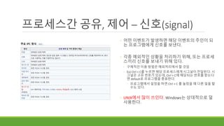 프로세스간 공유, 제어 – 신호(signal)
◦ 어떤 이벤트가 발생하면 해당 이벤트의 주인이 되
는 프로그램에게 신호를 보낸다.
◦ 각종 예외적인 상황을 처리하기 위해, 또는 프로세
스끼리 신호를 보내기 위해 있다.
◦ 구체적인 이용 방법은 예외처리에서 할 것임
◦ Ex) Ctrl + C를 누르면 해당 프로세스에게 시그널이 전달된다. 시
그널은 고유 번호가 있는데, Ctrl + C에 해당되는 번호를 받는다
면 default로 프로그램을 종료한다.
◦ 프로그램에서 설정을 하면 Ctrl + C 를 눌렀을 때 다른 일을 할
수도 있다.
◦ UNIX에서 많이 쓰인다. Windows는 상대적으로 덜
사용한다.
 