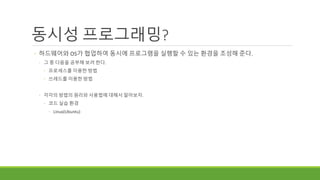 동시성 프로그래밍?
◦ 하드웨어와 OS가 협업하여 동시에 프로그램을 실행할 수 있는 환경을 조성해 준다.
◦ 그 중 다음을 공부해 보려 한다.
◦ 프로세스를 이용한 방법
◦ 쓰레드를 이용한 방법
◦ 각각의 방법의 원리와 사용법에 대해서 알아보자.
◦ 코드 실습 환경
◦ Linux(Ubuntu)
 