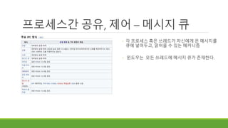 프로세스간 공유, 제어 – 메시지 큐
◦ 각 프로세스 혹은 쓰레드가 자신에게 온 메시지를
큐에 넣어두고, 읽어올 수 있는 매커니즘
◦ 윈도우는 모든 쓰레드에 메시지 큐가 존재한다.
 