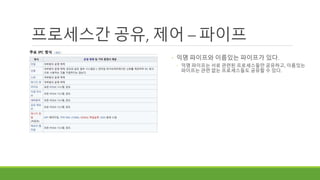 프로세스간 공유, 제어 – 파이프
◦ 익명 파이프와 이름있는 파이프가 있다.
◦ 익명 파이프는 서로 관련된 프로세스들만 공유하고, 이름있는
파이프는 관련 없는 프로세스들도 공유할 수 있다.
 