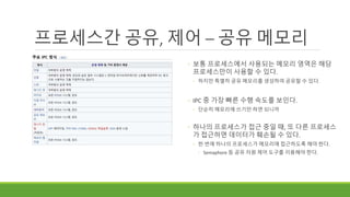 프로세스간 공유, 제어 – 공유 메모리
◦ 보통 프로세스에서 사용되는 메모리 영역은 해당
프로세스만이 사용할 수 있다.
◦ 하지만 특별히 공유 메모리를 생성하여 공유할 수 있다.
◦ IPC 중 가장 빠른 수행 속도를 보인다.
◦ 단순히 메모리에 쓰기만 하면 되니까
◦ 하나의 프로세스가 접근 중일 때, 또 다른 프로세스
가 접근하면 데이터가 훼손될 수 있다.
◦ 한 번에 하나의 프로세스가 메모리에 접근하도록 해야 한다.
◦ Semaphore 등 공유 자원 제어 도구를 이용해야 한다.
 