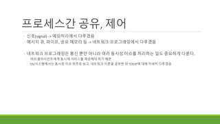 프로세스간 공유, 제어
◦ 신호(signal) -> 예외처리에서 다루겠음
◦ 메시지 큐, 파이프, 공유 메모리 등 -> 네트워크 프로그래밍에서 다루겠음
◦ 네트워크 프로그래밍은 통신 뿐만 아니라 여러 동시성 이슈를 처리하는 일도 중요하게 다룬다.
◦ 여러 클라이언트에게 동시에 서비스를 제공해야 하기 때문
◦ OS/시스템에서는 동시성 이슈 위주로 보고, 네트워크 이론을 공부한 뒤 TCP/IP에 대해 자세히 다루겠음
 