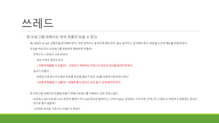 쓰레드
◦ 한 프로그램 내에서도 여러 흐름이 있을 수 있다.
◦ 예) 게임은 HP, MP, 경험치를 관리해야 한다. 또한 캐릭터가 움직이게 해야 한다. 몹도 움직이고 공격해야 한다. 버튼을 누르면 메뉴를 띄워야 한다.
◦ 이것을 여러 자식 프로세스를 생성하여 해결하면 어떨까?
◦ 컨텍스트 스위칭이 너무 비싸다
◦ 성능 저하의 원인이 된다
◦ ->어떻게 해결할 수 있을까? : 저장하고 복원하는 컨텍스트 정보의 개수를 줄여주면 된다.
◦ 공유가 어렵다
◦ 관련된 프로세스끼리 많은 정보를 공유할 필요가 있다. IPC를 이용하기엔 부담스럽다.
◦ ->어떻게 해결할 수 있을까? : 특별한 통신 없이도 공유 할 수 있게 해주면 된다.
◦ 한 프로그램 내에서의 흐름을 만들기 위해 프로세스를 이용하는 것은 부담스럽다.
◦ 프로세스 A와 프로세스 B가 완전히 별개가 아닌 50% 정도만 별개이고, 나머지 50%는 공유하는 구조라면, 컨텍스트 스위칭 시 저장하고 복원하는 정보도
반으로 줄지 않을까?
◦ ->이러한 생각을 기반으로 쓰레드가 생겼다.
 