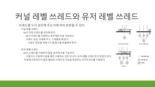 커널 레벨 쓰레드와 유저 레벨 쓰레드
◦ 쓰레드를 누가 관리해 주는가에 따라 분류할 수 있다
◦ 커널 레벨 쓰레드
◦ OS가 직접 쓰레드를 관리해 준다.
◦ OS가 쓰레드를 지원하는 경우에만 이용 가능하다.
◦ 쓰레드 생성, 삭제해 주고, 스케줄링 해 준다.
◦ 쓰레드 생성을 위해 시스템 함수를 호출해야 한다.
◦ 유저 레벨 쓰레드
◦ OS가 쓰레드를 지원하지 않을 경우에 이용 가능하다.
◦ 그렇다고 지원하지 않을 때만 이용하는 것은 아니다. 유저 레벨 쓰레드만의 장점이 있다.
◦ 커널에 의존적이지 않은 형태로 쓰레드의 기능을 제공하는 라이브러리를 이용한다.
 