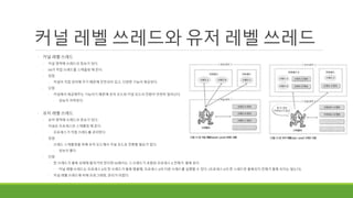 커널 레벨 쓰레드와 유저 레벨 쓰레드
◦ 커널 레벨 쓰레드
◦ 커널 영역에 쓰레드의 정보가 있다.
◦ OS가 직접 쓰레드를 스케줄링 해 준다.
◦ 장점
◦ 커널이 직접 관리해 주기 때문에 안전성이 있고, 다양한 기능이 제공된다.
◦ 단점
◦ 커널에서 제공해주는 기능이기 때문에 유저 모드와 커널 모드의 전환이 빈번히 일어난다.
◦ 성능이 저하된다.
◦ 유저 레벨 쓰레드
◦ 유저 영역에 쓰레드의 정보가 있다.
◦ 커널은 프로세스만 스케줄링 해 준다.
◦ 프로세스가 직접 쓰레드를 관리한다.
◦ 장점
◦ 쓰레드 스케줄링을 위해 유저 모드에서 커널 모드로 전환할 필요가 없다.
◦ 성능이 좋다
◦ 단점
◦ 한 쓰레드가 블록 상태에 들어가야 한다면 OS에서는 그 쓰레드가 포함된 프로세스 A 전체가 블록 된다
◦ 커널 레벨 쓰레드는 프로세스 A의 한 쓰레드가 블록 됐을때, 프로세스 A의 다른 쓰레드를 실행할 수 있다. (프로세스 A의 한 스레드만 블록되지 전체가 블록 되지는 않는다)
◦ 커널 레벨 쓰레드에 비해 프로그래밍, 관리가 어렵다.
 