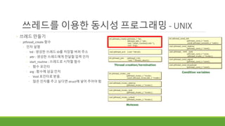 cond
쓰레드를 이용한 동시성 프로그래밍 - UNIX
◦ 쓰레드 만들기
◦ pthread_create 함수
◦ 인자 설명
◦ tid : 생성한 쓰레드 ID를 저장할 버퍼 주소
◦ attr : 생성한 쓰레드에게 전달할 입력 인자
◦ start_routine : 쓰레드로 시작할 함수
◦ 함수 포인터
◦ arg : 함수에 넘길 인자
◦ Void 포인터로 받음.
◦ 많은 인자를 주고 싶다면 struct에 넣어 주어야 함
 