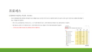 프로세스
• 운영체제가 제공하는 추상화 - 프로세스
• 프로그래밍을 할 때, 분명 동시에 많은 프로그램들이 돌고 있지만 각자 자신이 사용하던 레지스터 값이나 변수 값이 다른 프로그램에 의해 변할 거
라는 가정을 하지 않았다.
• 레지스터는 CPU에 붙어있는 저장 장소이고, 그 수가 분명 제한되어 있다. 그런데 어떻게 동시에 많은 프로그램이 돌아갈 수 있을까?
• 메인 메모리는 분명 크기가 제한되어 있다. 그런데 어떻게 여러 프로그램들이 각자의 메모리를 침범하지 않을까?
• ->각각의 프로그램이 프로세스라는 형태로 관리되기 때문이다.
 