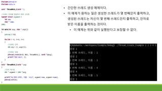 • 간단한 쓰레드 생성 예제이다.
• 이 예제가 원하는 일은 생성한 쓰레드가 몇 번째인지 출력하고,
생성된 쓰레드는 자신이 몇 번째 쓰레드인지 출력하고, 인자로
받은 이름을 출력하는 것이다.
• 이 예제는 위와 같이 실행된다고 보장할 수 없다.
 