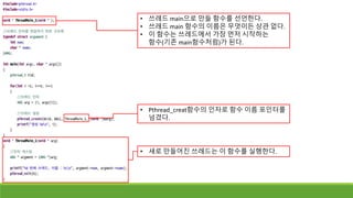 • 쓰레드 main으로 만들 함수를 선언한다.
• 쓰레드 main 함수의 이름은 무엇이든 상관 없다.
• 이 함수는 쓰레드에서 가장 먼저 시작하는
함수(기존 main함수처럼)가 된다.
• Pthread_creat함수의 인자로 함수 이름 포인터를
넘겼다.
• 새로 만들어진 쓰레드는 이 함수를 실행한다.
 
