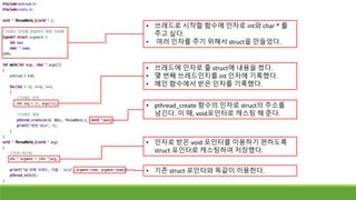 • 쓰레드로 시작할 함수에 인자로 int와 char * 를
주고 싶다.
• 여러 인자를 주기 위해서 struct을 만들었다.
• pthread_create 함수의 인자로 struct의 주소를
넘긴다. 이 때, void포인터로 캐스팅 해 준다.
• 쓰레드에 인자로 줄 struct에 내용을 썼다.
• 몇 번째 쓰레드인지를 int 인자에 기록했다.
• 메인 함수에서 받은 인자를 기록했다.
• 인자로 받은 void 포인터를 이용하기 편하도록
struct 포인터로 캐스팅하여 저장했다.
• 기존 struct 포인터와 똑같이 이용한다.
 