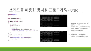 쓰레드를 이용한 동시성 프로그래밍 - UNIX
• pthread_self 함수는 자신의 쓰레드 id를
반환하는 함수이다.
• 쓰레드를 실행하는 순서가 뒤죽박죽이다.
• 심지어 아래 있는 것은 뒤에 만들어진
쓰레드가 먼저 실행되었다.
• ->이렇게 아무 조치를 취하지 않은
쓰레드는 실행 순서를 보장할 수 없다.
 