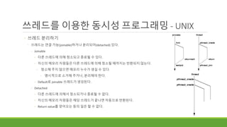 쓰레드를 이용한 동시성 프로그래밍 - UNIX
◦ 쓰레드 분리하기
◦ 쓰레드는 연결 가능(joinable)하거나 분리되어(detached) 있다.
◦ Joinable
◦ 다른 쓰레드에 의해 청소되고 종료될 수 있다.
◦ 자신의 메모리 자원들은 다른 쓰레드에 의해 청소될 때까지는 반환되지 않는다.
◦ 청소해 주지 않으면 메모리 누수가 생길 수 있다.
◦ 명시적으로 소거해 주거나, 분리해야 한다.
◦ Default로 joinable 쓰레드가 생성된다.
◦ Detached
◦ 다른 쓰레드에 의해서 청소되거나 종료될 수 없다.
◦ 자신의 메모리 자원들은 해당 쓰레드가 끝나면 자동으로 반환된다.
◦ Return value를 얻어오는 등의 일은 할 수 없다.
 