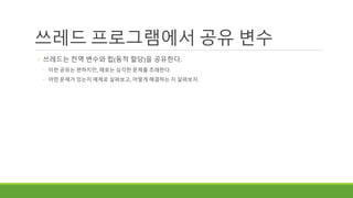 쓰레드 프로그램에서 공유 변수
◦ 쓰레드는 전역 변수와 힙(동적 할당)을 공유한다.
◦ 이런 공유는 편하지만, 때로는 심각한 문제를 초래한다.
◦ 어떤 문제가 있는지 예제로 살펴보고, 어떻게 해결하는 지 살펴보자.
 