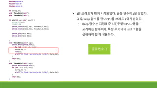 • 1번 쓰레드가 먼저 시작되었다. 공유 변수에 1을 넣었다.
그 후 sleep 함수를 만나 CPU를 쓰레드 2에게 넘겼다.
• sleep 함수는 지정해 준 시간만큼 CPU 사용을
포기하는 함수이다. 특정 주기마다 프로그램을
실행해야 할 때 유용하다.
공유변수 : 1
 