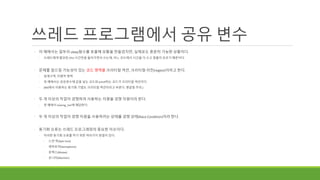 쓰레드 프로그램에서 공유 변수
◦ 이 예에서는 일부러 sleep함수를 호출해 상황을 만들었지만, 실제로도 충분히 가능한 상황이다.
◦ 쓰레드에게 할당된 CPU 시간만큼 돌아가면서 쓰는데, 어느 코드에서 시간을 다 쓰고 멈출지 모르기 때문이다.
◦ 문제를 일으킬 가능성이 있는 코드 영역을 크리티컬 섹션, 크리티컬 리전(region)이라고 한다.
◦ 임계구역, 치명적 영역
◦ 위 예에서는 공유변수에 값을 넣는 코드와 printf하는 코드가 크리티컬 섹션이다.
◦ (MS에서 이용하는 동기화 기법도 크리티컬 섹션이라고 부른다. 헷갈림 주의.)
◦ 두 개 이상의 작업이 경쟁하여 사용하는 자원을 경쟁 자원이라 한다.
◦ 위 예에서 sharing_Var에 해당한다.
◦ 두 개 이상의 작업이 경쟁 자원을 사용하려는 상태를 경쟁 상태(Race Condition)이라 한다.
◦ 동기화 오류는 쓰레드 프로그래밍의 중요한 이슈이다.
◦ 이러한 동기화 오류를 막기 위한 여러가지 방법이 있다.
◦ 스핀 락(Spin lock)
◦ 세마포어(Semaphore)
◦ 뮤텍스(Mutex)
◦ 모니터(Monitor)
 